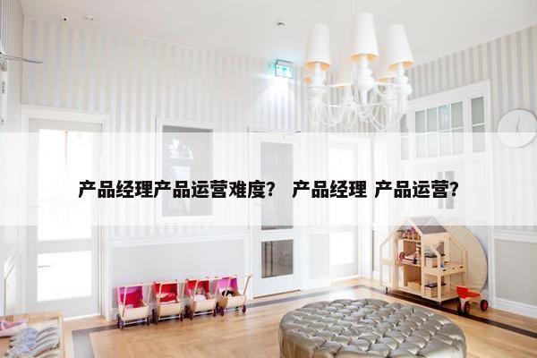 产品经理产品运营难度？ 产品经理 产品运营？