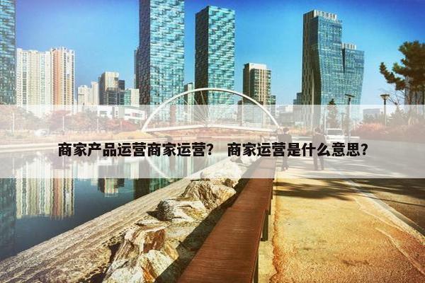 商家产品运营商家运营？ 商家运营是什么意思？