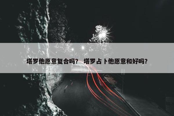 塔罗他愿意复合吗？ 塔罗占卜他愿意和好吗？