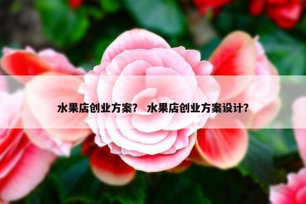 水果店创业方案？ 水果店创业方案设计？