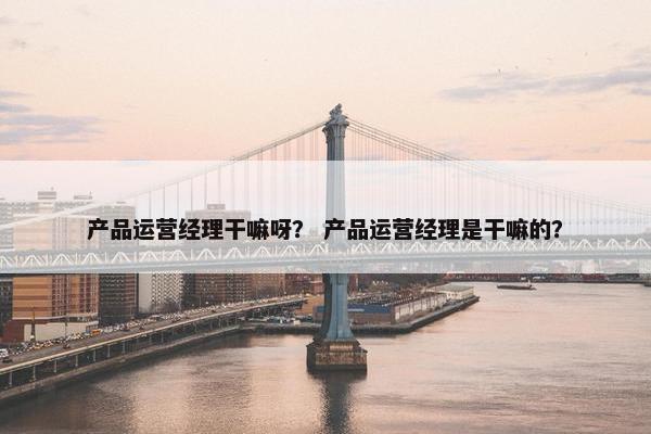 产品运营经理干嘛呀？ 产品运营经理是干嘛的？