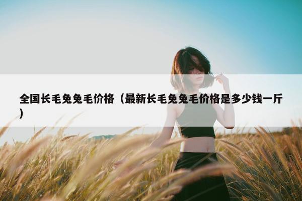 全国长毛兔兔毛价格（最新长毛兔兔毛价格是多少钱一斤）