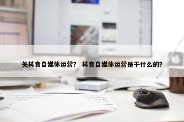 关抖音自媒体运营？ 抖音自媒体运营是干什么的？