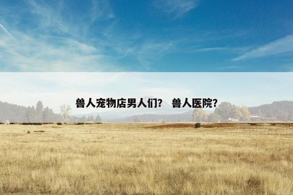 兽人宠物店男人们？ 兽人医院？