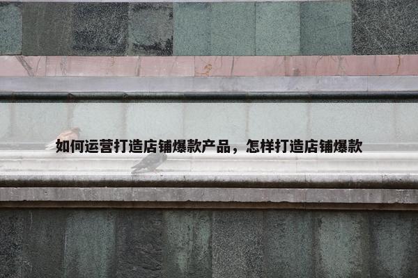 如何运营打造店铺爆款产品，怎样打造店铺爆款
