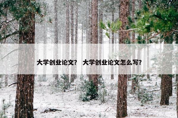 大学创业论文？ 大学创业论文怎么写？