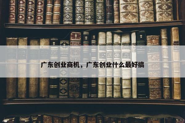 广东创业商机，广东创业什么最好搞