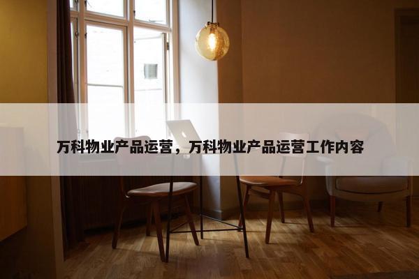 万科物业产品运营，万科物业产品运营工作内容