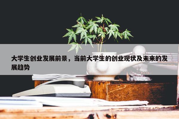 大学生创业发展前景，当前大学生的创业现状及未来的发展趋势