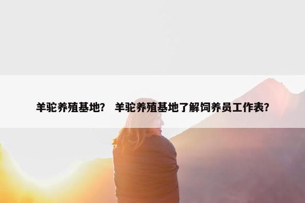 羊驼养殖基地？ 羊驼养殖基地了解饲养员工作表？