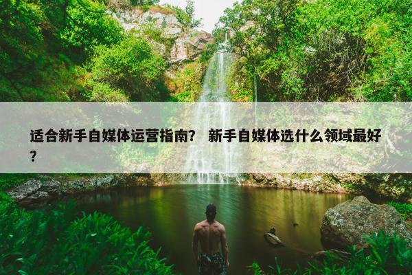 适合新手自媒体运营指南？ 新手自媒体选什么领域最好？
