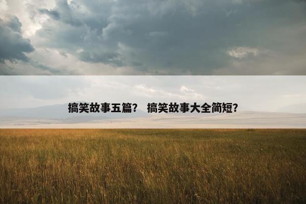 搞笑故事五篇？ 搞笑故事大全简短？