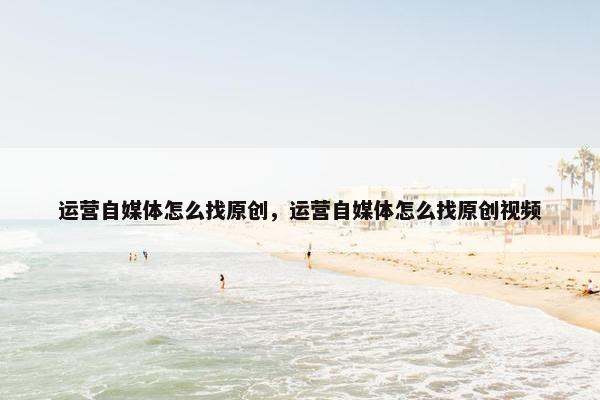 运营自媒体怎么找原创，运营自媒体怎么找原创视频