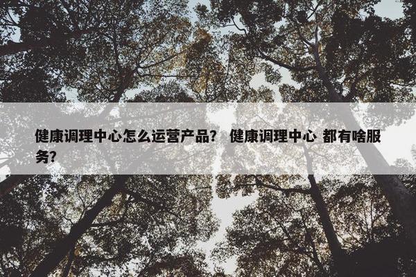健康调理中心怎么运营产品？ 健康调理中心 都有啥服务？