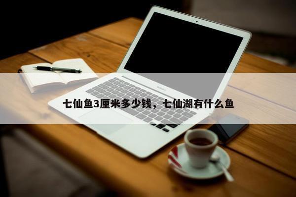 七仙鱼3厘米多少钱，七仙湖有什么鱼