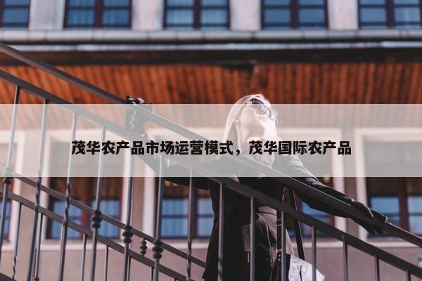 茂华农产品市场运营模式，茂华国际农产品