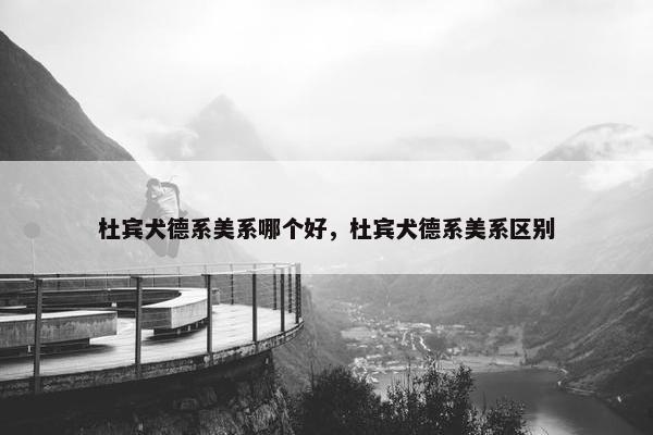 杜宾犬德系美系哪个好，杜宾犬德系美系区别