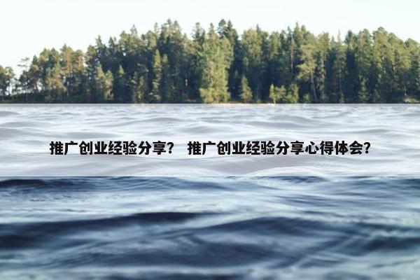 推广创业经验分享？ 推广创业经验分享心得体会？