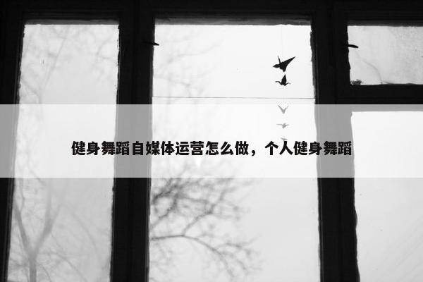 健身舞蹈自媒体运营怎么做，个人健身舞蹈