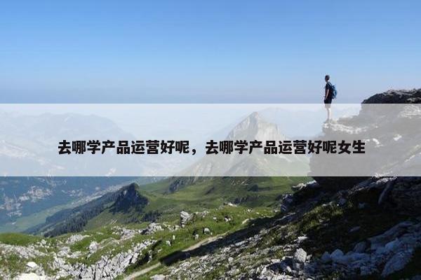去哪学产品运营好呢，去哪学产品运营好呢女生