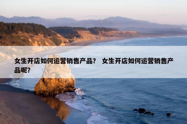 女生开店如何运营销售产品？ 女生开店如何运营销售产品呢？