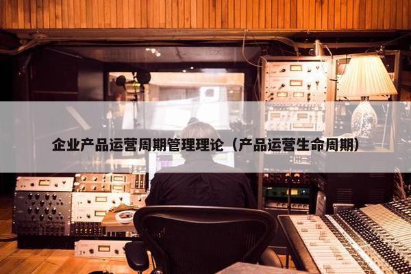 企业产品运营周期管理理论（产品运营生命周期）