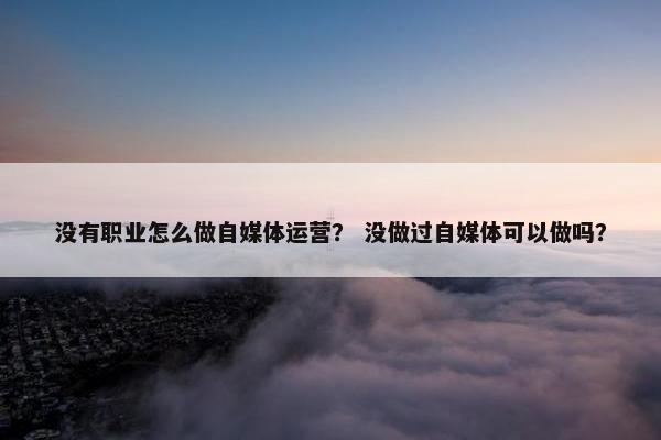 没有职业怎么做自媒体运营？ 没做过自媒体可以做吗？
