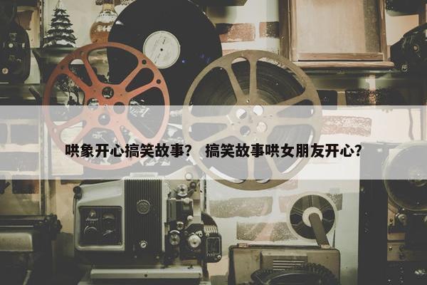 哄象开心搞笑故事？ 搞笑故事哄女朋友开心？