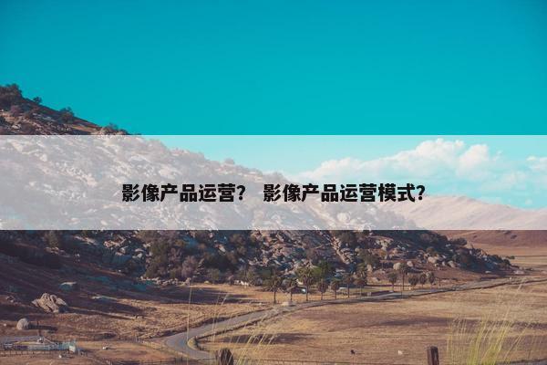 影像产品运营？ 影像产品运营模式？