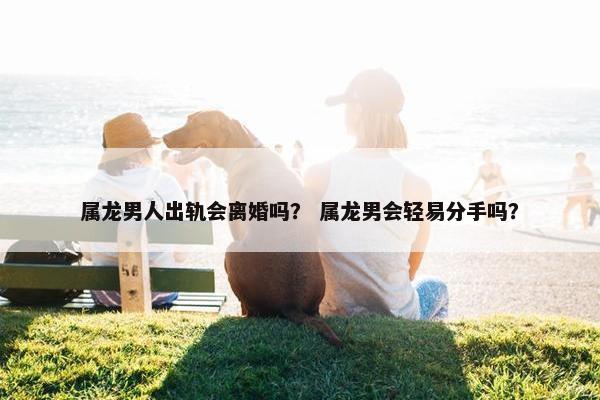 属龙男人出轨会离婚吗？ 属龙男会轻易分手吗？