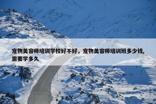 宠物美容师培训学校好不好，宠物美容师培训班多少钱,需要学多久