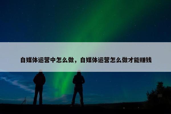 自媒体运营中怎么做，自媒体运营怎么做才能赚钱