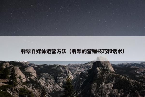 翡翠自媒体运营方法（翡翠的营销技巧和话术）