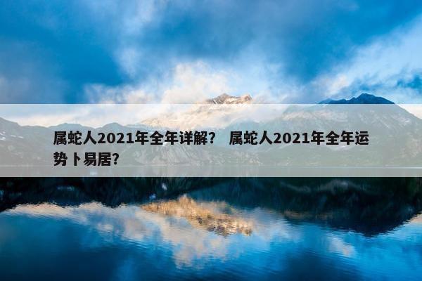 属蛇人2021年全年详解？ 属蛇人2021年全年运势卜易居？