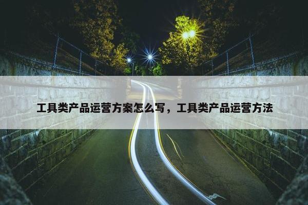 工具类产品运营方案怎么写，工具类产品运营方法