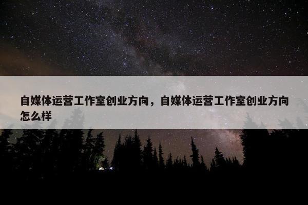 自媒体运营工作室创业方向，自媒体运营工作室创业方向怎么样