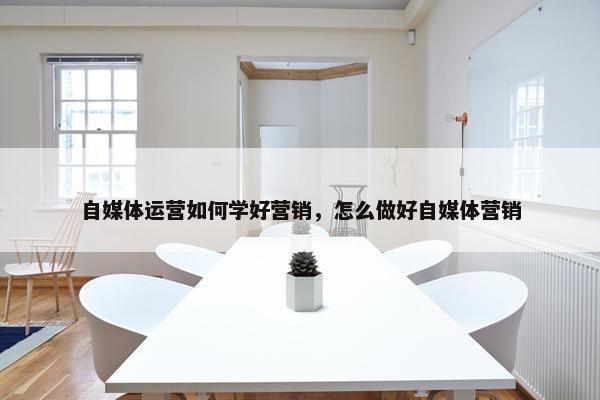 自媒体运营如何学好营销，怎么做好自媒体营销