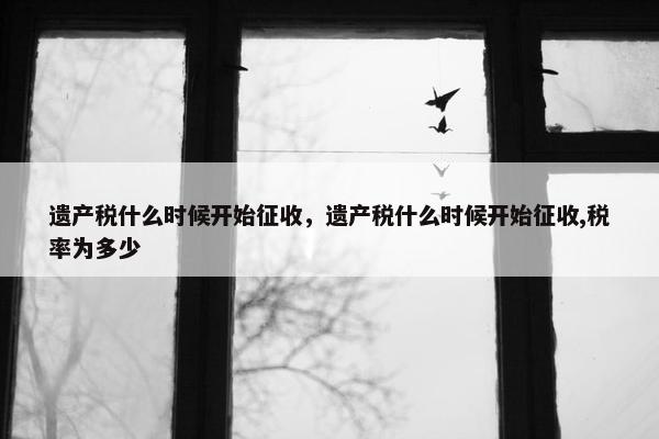 遗产税什么时候开始征收，遗产税什么时候开始征收,税率为多少