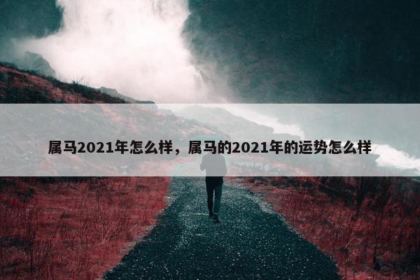 属马2021年怎么样，属马的2021年的运势怎么样