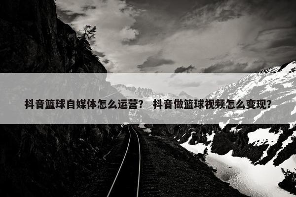 抖音篮球自媒体怎么运营？ 抖音做篮球视频怎么变现？