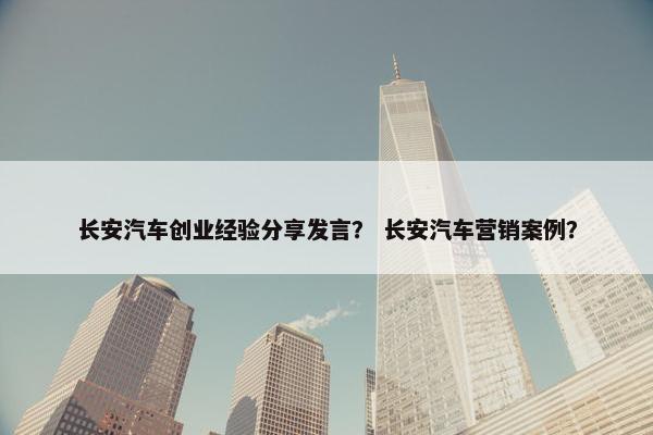 长安汽车创业经验分享发言？ 长安汽车营销案例？