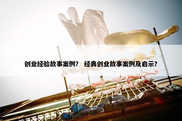 创业经验故事案例？ 经典创业故事案例及启示？