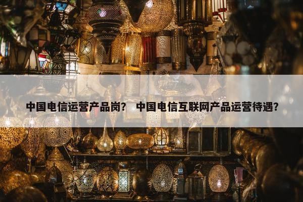 中国电信运营产品岗？ 中国电信互联网产品运营待遇？