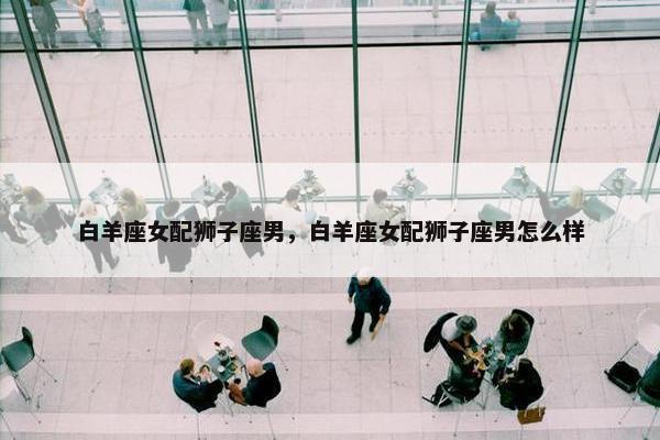 白羊座女配狮子座男，白羊座女配狮子座男怎么样