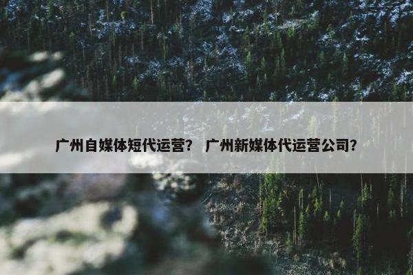 广州自媒体短代运营？ 广州新媒体代运营公司？