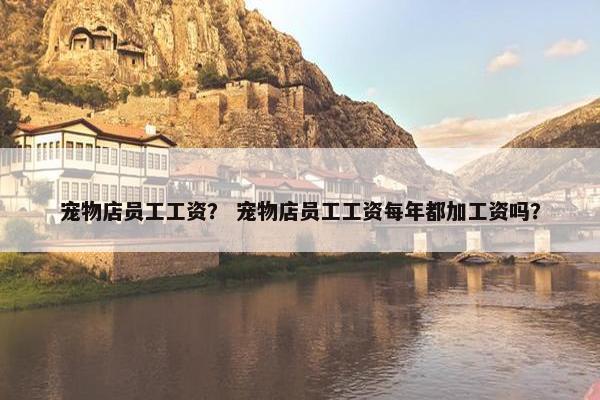 宠物店员工工资？ 宠物店员工工资每年都加工资吗？