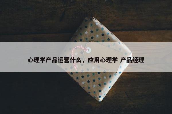 心理学产品运营什么，应用心理学 产品经理