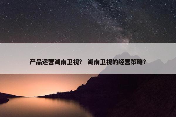 产品运营湖南卫视？ 湖南卫视的经营策略？