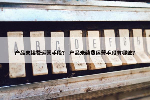 产品未续费运营手段？ 产品未续费运营手段有哪些？