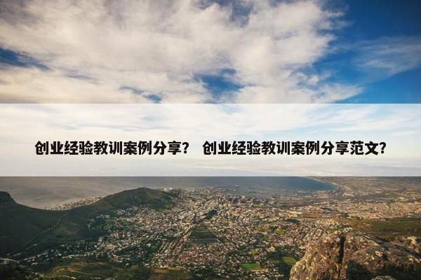 创业经验教训案例分享？ 创业经验教训案例分享范文？